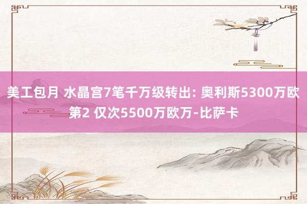 美工包月 水晶宫7笔千万级转出: 奥利斯5300万欧第2 仅次5500万欧万-比萨卡