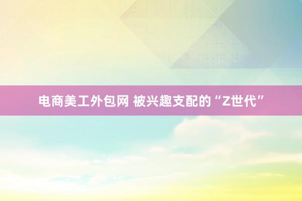 电商美工外包网 被兴趣支配的“Z世代”