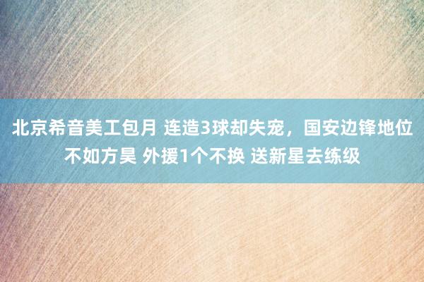 北京希音美工包月 连造3球却失宠，国安边锋地位不如方昊 外援1个不换 送新星去练级