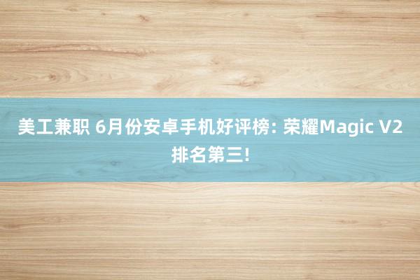 美工兼职 6月份安卓手机好评榜: 荣耀Magic V2排名第三!