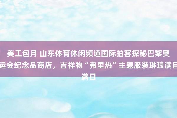 美工包月 山东体育休闲频道国际拍客探秘巴黎奥运会纪念品商店，吉祥物“弗里热”主题服装琳琅满目