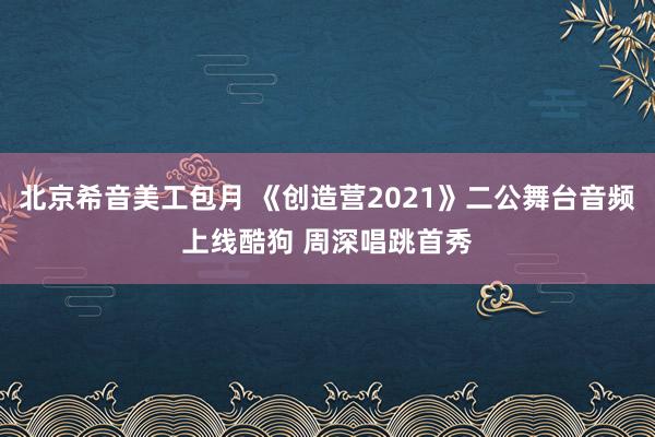 北京希音美工包月 《创造营2021》二公舞台音频上线酷狗 周深唱跳首秀