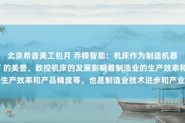 北京希音美工包月 乔锋智能：机床作为制造机器的机器，有“工业母机”的美誉，数控机床的发展影响着制造业的生产效率和产品精度等，也是制造业技术进步和产业升级的关键所在