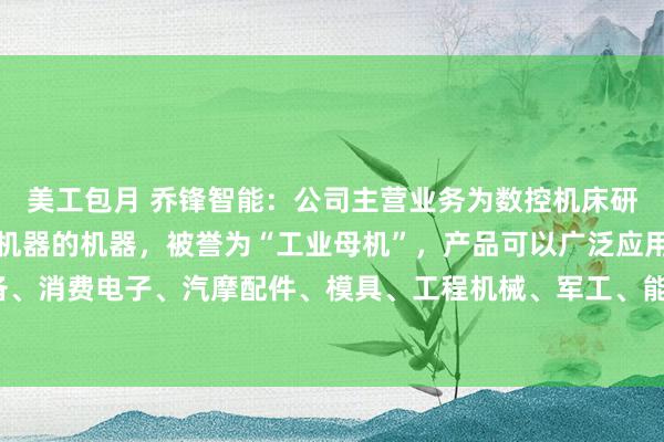 美工包月 乔锋智能：公司主营业务为数控机床研产销，数控机床是制造机器的机器，被誉为“工业母机”，产品可以广泛应用于通用设备、消费电子、汽摩配件、模具、工程机械、军工、能源、医疗器械、航空航天、5G通讯等