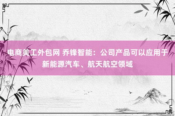 电商美工外包网 乔锋智能：公司产品可以应用于新能源汽车、航天航空领域