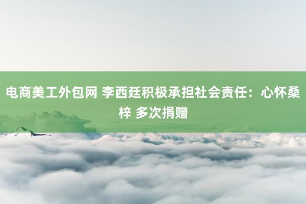 电商美工外包网 李西廷积极承担社会责任：心怀桑梓 多次捐赠