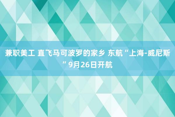 兼职美工 直飞马可波罗的家乡 东航“上海-威尼斯”9月26日开航