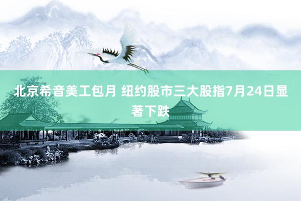 北京希音美工包月 纽约股市三大股指7月24日显著下跌