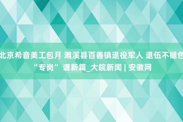 北京希音美工包月 濉溪县百善镇退役军人 退伍不褪色“专岗” 谱新篇_大皖新闻 | 安徽网