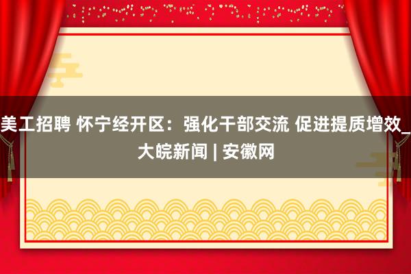 美工招聘 怀宁经开区：强化干部交流 促进提质增效_大皖新闻 | 安徽网