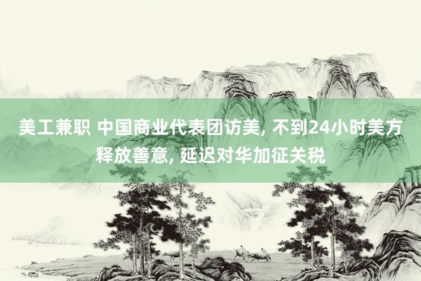 美工兼职 中国商业代表团访美, 不到24小时美方释放善意, 延迟对华加征关税