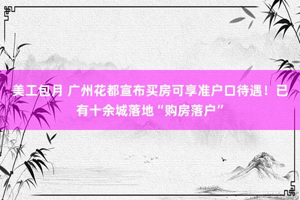 美工包月 广州花都宣布买房可享准户口待遇！已有十余城落地“购房落户”