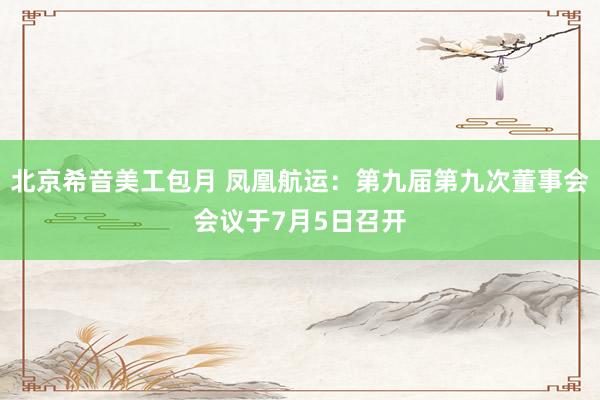 北京希音美工包月 凤凰航运：第九届第九次董事会会议于7月5日召开