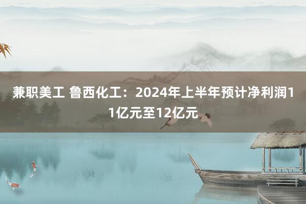 兼职美工 鲁西化工：2024年上半年预计净利润11亿元至12亿元