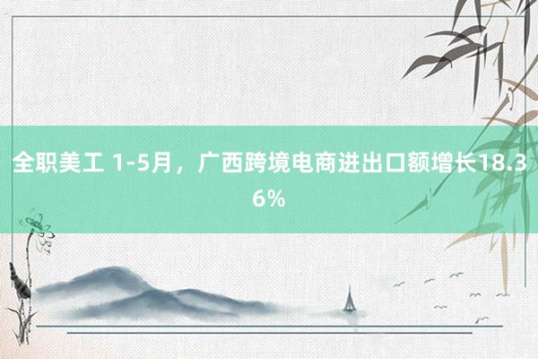 全职美工 1-5月，广西跨境电商进出口额增长18.36%