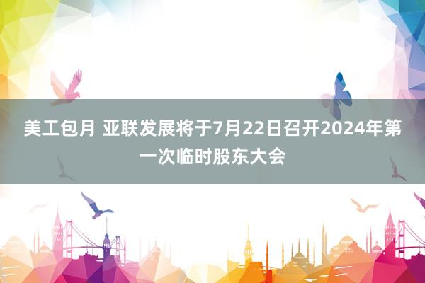 美工包月 亚联发展将于7月22日召开2024年第一次临时股东大会