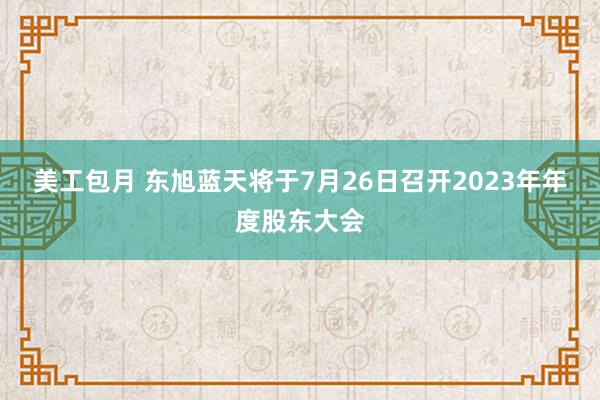 美工包月 东旭蓝天将于7月26日召开2023年年度股东大会