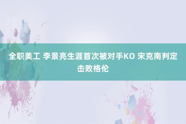 全职美工 李景亮生涯首次被对手KO 宋克南判定击败格伦