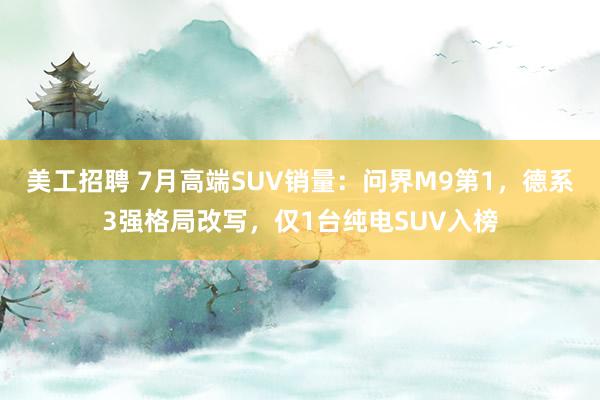 美工招聘 7月高端SUV销量：问界M9第1，德系3强格局改写，仅1台纯电SUV入榜