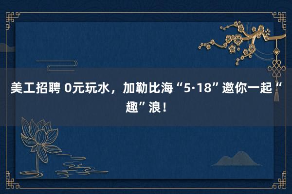 美工招聘 0元玩水，加勒比海“5·18”邀你一起“趣”浪！