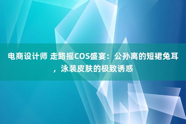 电商设计师 走路摇COS盛宴：公孙离的短裙兔耳，泳装皮肤的极致诱惑