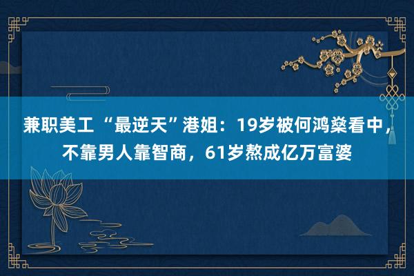 兼职美工 “最逆天”港姐：19岁被何鸿燊看中，不靠男人靠智商，61岁熬成亿万富婆