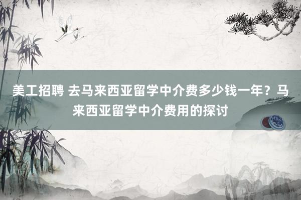 美工招聘 去马来西亚留学中介费多少钱一年？马来西亚留学中介费用的探讨