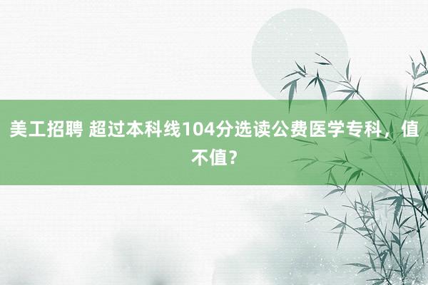 美工招聘 超过本科线104分选读公费医学专科，值不值？