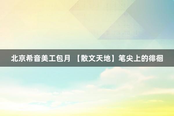 北京希音美工包月 【散文天地】笔尖上的徘徊