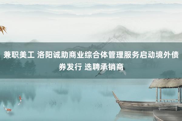 兼职美工 洛阳诚助商业综合体管理服务启动境外债券发行 选聘承销商