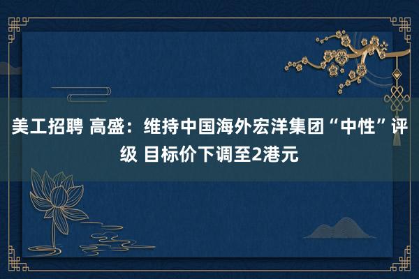 美工招聘 高盛：维持中国海外宏洋集团“中性”评级 目标价下调至2港元