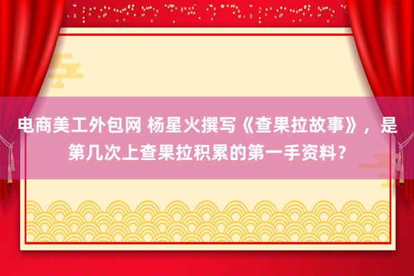 电商美工外包网 杨星火撰写《查果拉故事》，是第几次上查果拉积累的第一手资料？