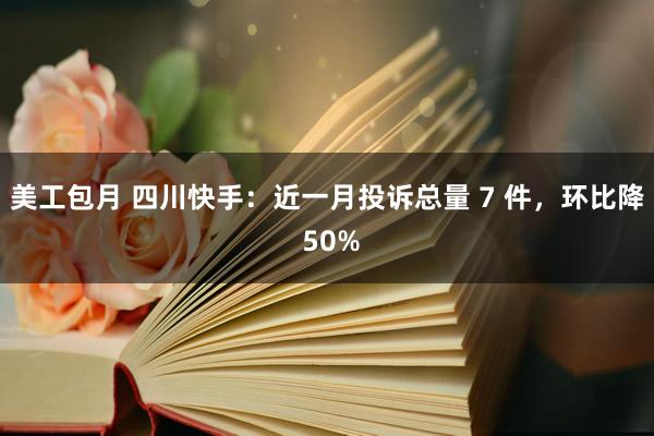 美工包月 四川快手：近一月投诉总量 7 件，环比降 50%