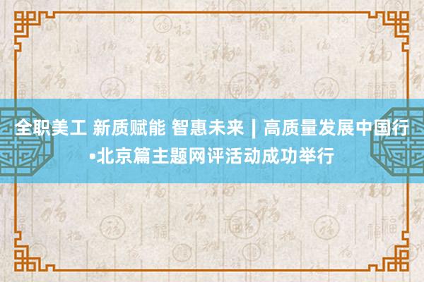 全职美工 新质赋能 智惠未来∣高质量发展中国行•北京篇主题网评活动成功举行