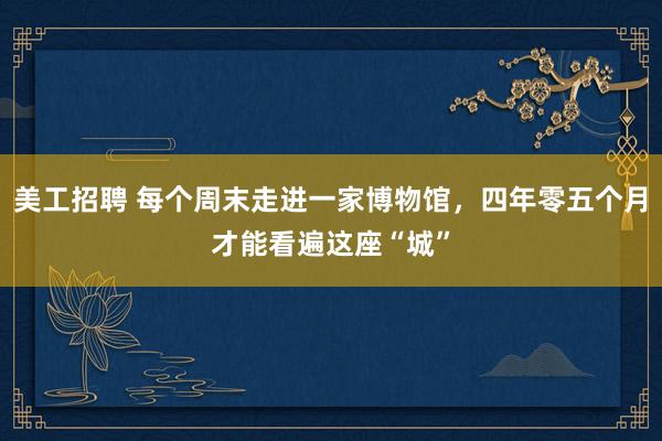 美工招聘 每个周末走进一家博物馆，四年零五个月才能看遍这座“城”