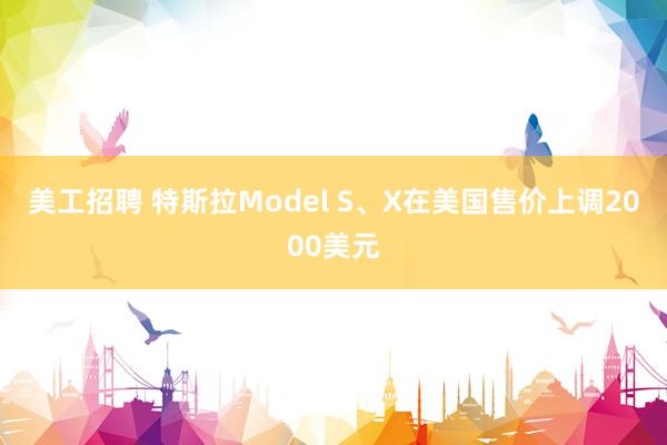 美工招聘 特斯拉Model S、X在美国售价上调2000美元