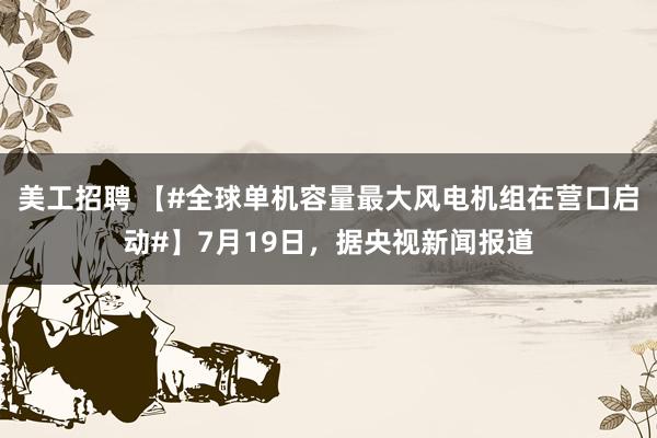 美工招聘 【#全球单机容量最大风电机组在营口启动#】7月19日，据央视新闻报道