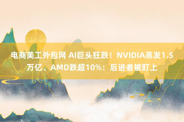 电商美工外包网 AI巨头狂跌！NVIDIA蒸发1.5万亿、AMD跌超10%：后进者被盯上