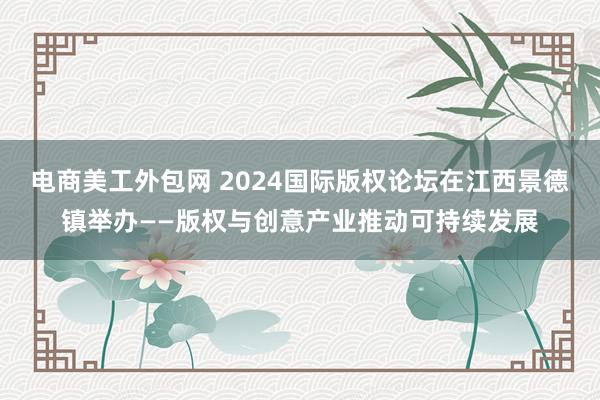 电商美工外包网 2024国际版权论坛在江西景德镇举办——版权与创意产业推动可持续发展