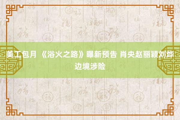 美工包月 《浴火之路》曝新预告 肖央赵丽颖刘烨边境涉险