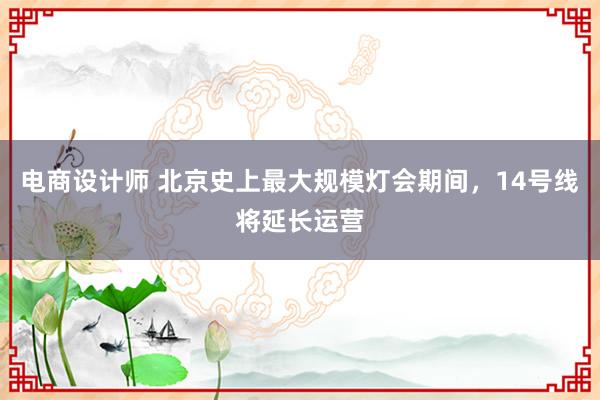 电商设计师 北京史上最大规模灯会期间，14号线将延长运营