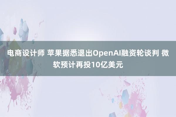 电商设计师 苹果据悉退出OpenAI融资轮谈判 微软预计再投10亿美元