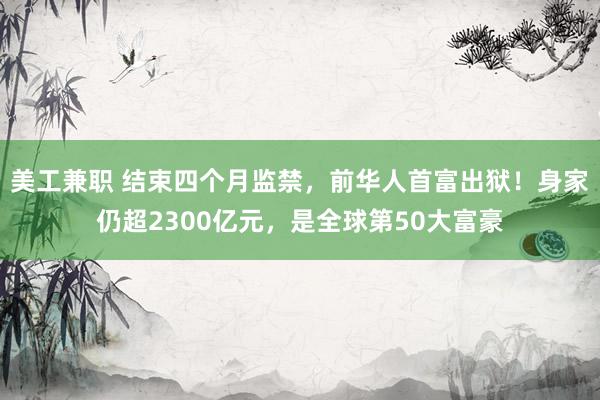 美工兼职 结束四个月监禁，前华人首富出狱！身家仍超2300亿元，是全球第50大富豪