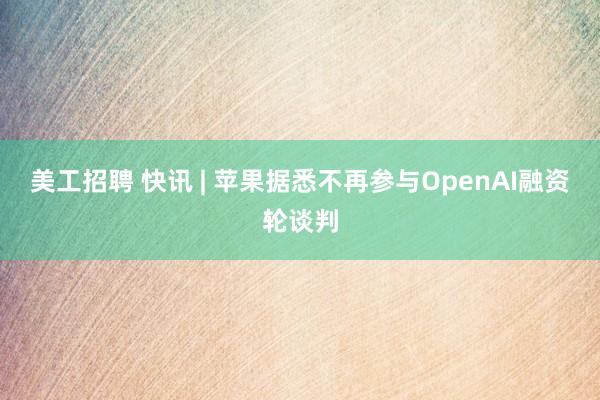 美工招聘 快讯 | 苹果据悉不再参与OpenAI融资轮谈判