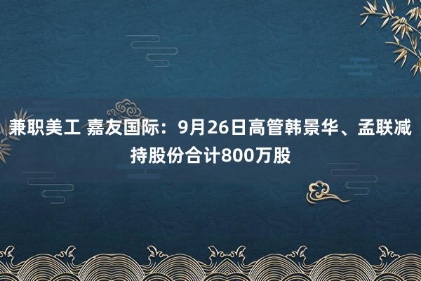 兼职美工 嘉友国际：9月26日高管韩景华、孟联减持股份合计800万股