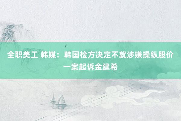 全职美工 韩媒：韩国检方决定不就涉嫌操纵股价一案起诉金建希