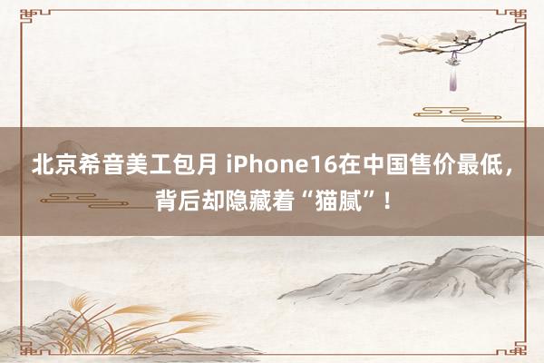 北京希音美工包月 iPhone16在中国售价最低，背后却隐藏着“猫腻”！