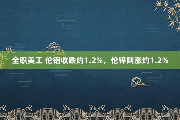 全职美工 伦铝收跌约1.2%，伦锌则涨约1.2%